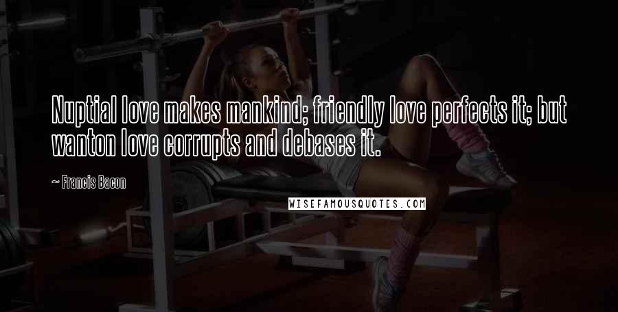 Francis Bacon Quotes: Nuptial love makes mankind; friendly love perfects it; but wanton love corrupts and debases it.