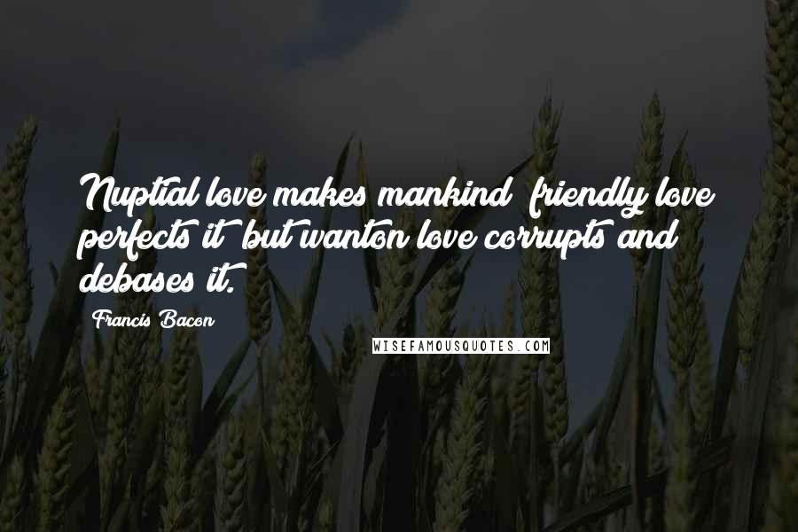 Francis Bacon Quotes: Nuptial love makes mankind; friendly love perfects it; but wanton love corrupts and debases it.