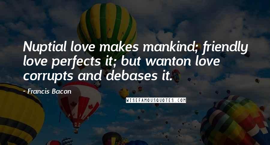 Francis Bacon Quotes: Nuptial love makes mankind; friendly love perfects it; but wanton love corrupts and debases it.