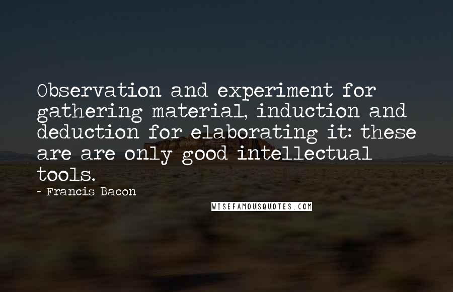 Francis Bacon Quotes: Observation and experiment for gathering material, induction and deduction for elaborating it: these are are only good intellectual tools.