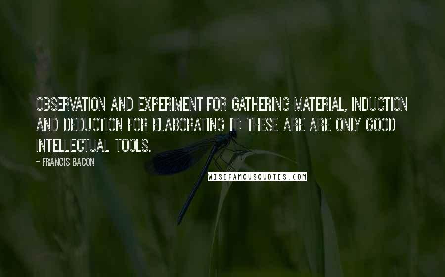 Francis Bacon Quotes: Observation and experiment for gathering material, induction and deduction for elaborating it: these are are only good intellectual tools.