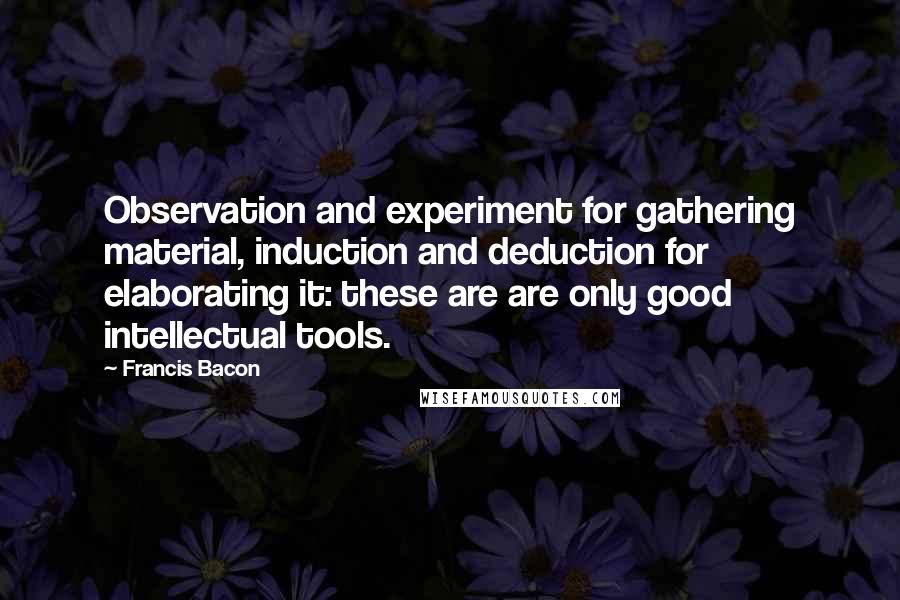 Francis Bacon Quotes: Observation and experiment for gathering material, induction and deduction for elaborating it: these are are only good intellectual tools.