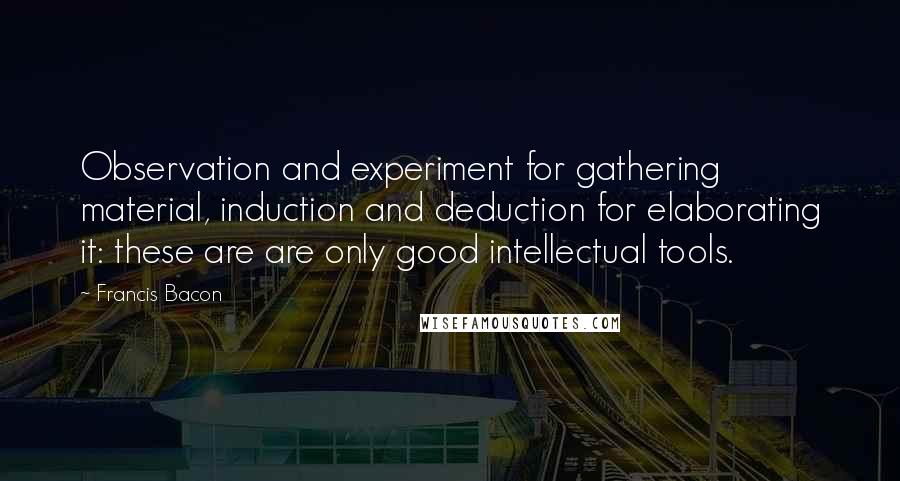 Francis Bacon Quotes: Observation and experiment for gathering material, induction and deduction for elaborating it: these are are only good intellectual tools.