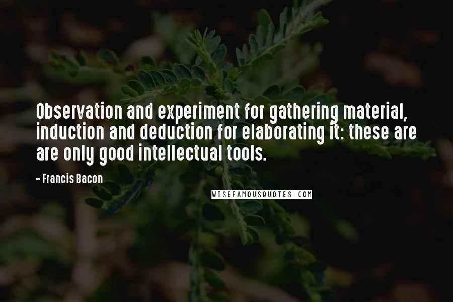 Francis Bacon Quotes: Observation and experiment for gathering material, induction and deduction for elaborating it: these are are only good intellectual tools.