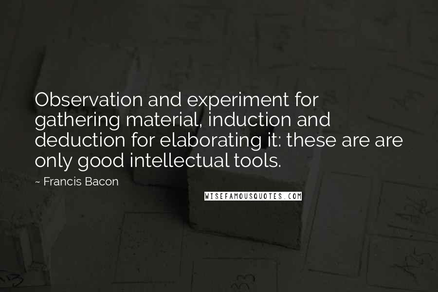 Francis Bacon Quotes: Observation and experiment for gathering material, induction and deduction for elaborating it: these are are only good intellectual tools.