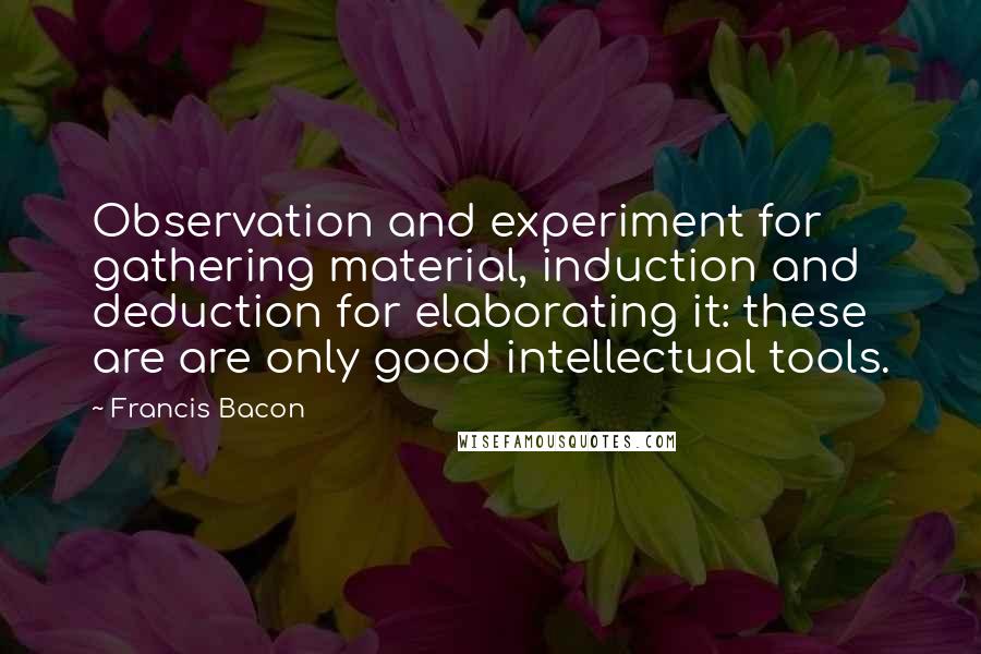 Francis Bacon Quotes: Observation and experiment for gathering material, induction and deduction for elaborating it: these are are only good intellectual tools.