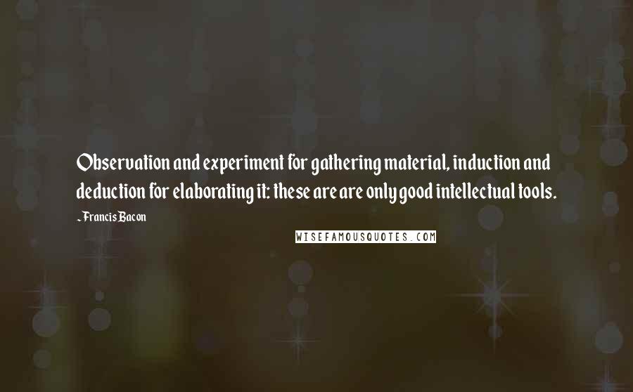 Francis Bacon Quotes: Observation and experiment for gathering material, induction and deduction for elaborating it: these are are only good intellectual tools.