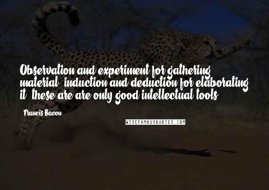 Francis Bacon Quotes: Observation and experiment for gathering material, induction and deduction for elaborating it: these are are only good intellectual tools.