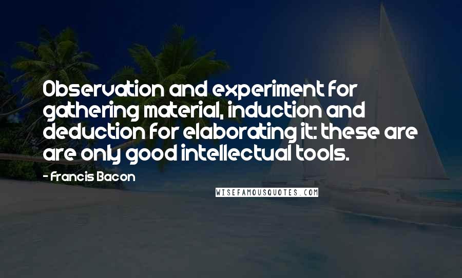 Francis Bacon Quotes: Observation and experiment for gathering material, induction and deduction for elaborating it: these are are only good intellectual tools.