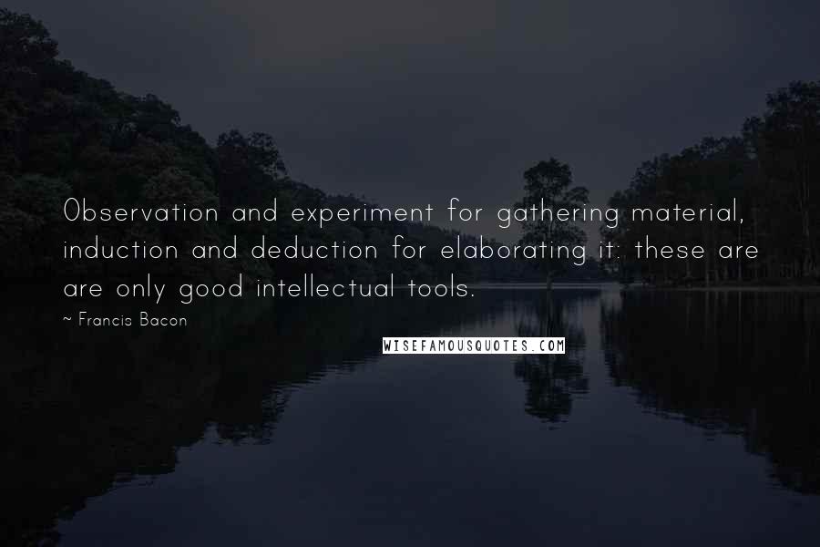 Francis Bacon Quotes: Observation and experiment for gathering material, induction and deduction for elaborating it: these are are only good intellectual tools.