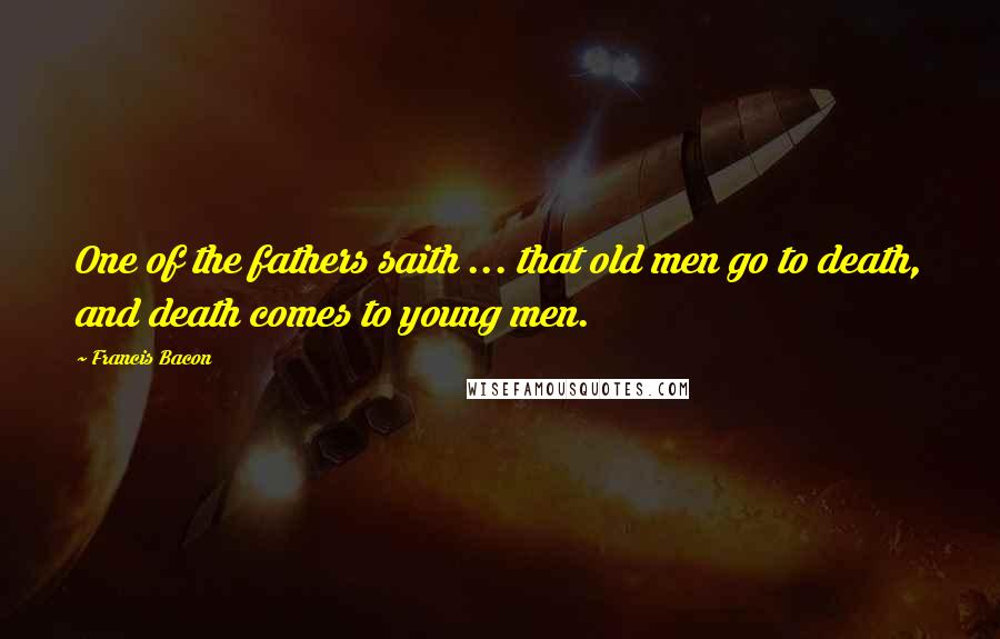 Francis Bacon Quotes: One of the fathers saith ... that old men go to death, and death comes to young men.