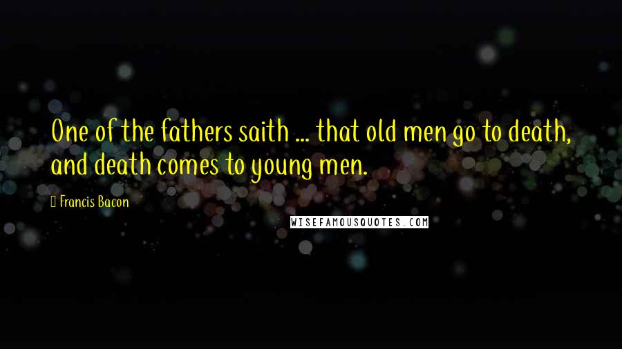 Francis Bacon Quotes: One of the fathers saith ... that old men go to death, and death comes to young men.