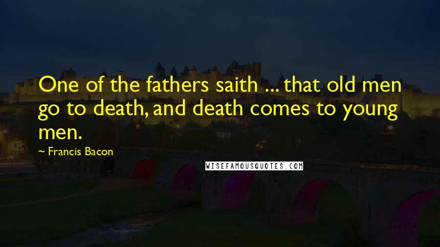 Francis Bacon Quotes: One of the fathers saith ... that old men go to death, and death comes to young men.