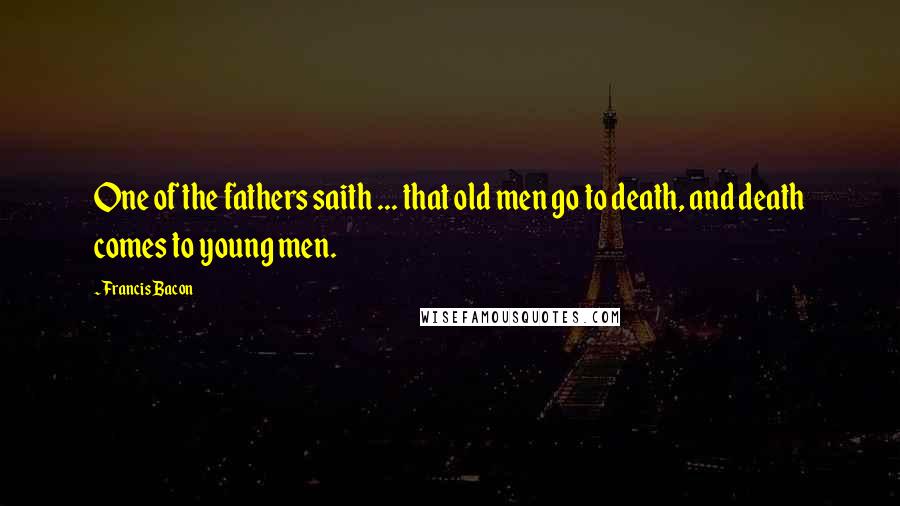 Francis Bacon Quotes: One of the fathers saith ... that old men go to death, and death comes to young men.