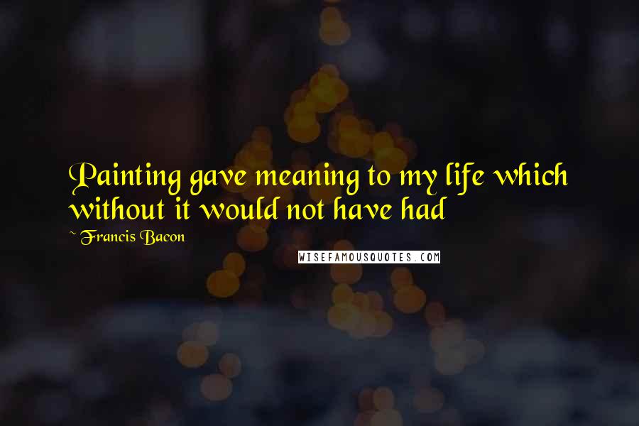 Francis Bacon Quotes: Painting gave meaning to my life which without it would not have had