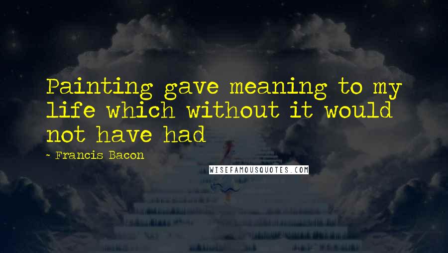 Francis Bacon Quotes: Painting gave meaning to my life which without it would not have had
