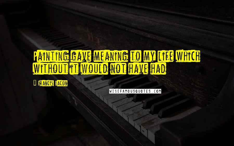 Francis Bacon Quotes: Painting gave meaning to my life which without it would not have had