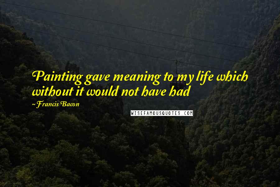 Francis Bacon Quotes: Painting gave meaning to my life which without it would not have had