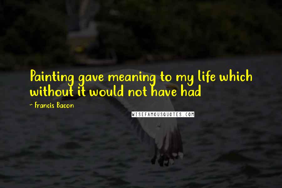 Francis Bacon Quotes: Painting gave meaning to my life which without it would not have had