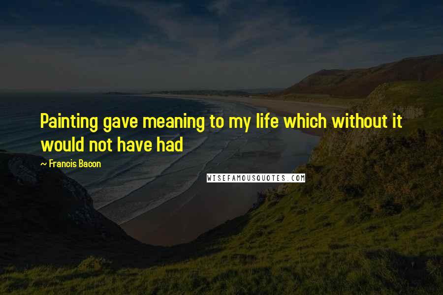 Francis Bacon Quotes: Painting gave meaning to my life which without it would not have had
