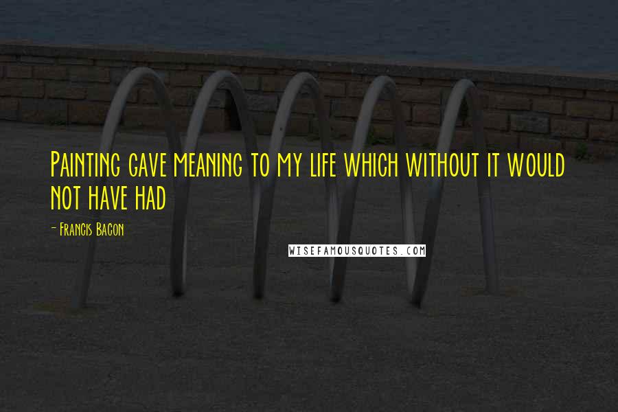 Francis Bacon Quotes: Painting gave meaning to my life which without it would not have had