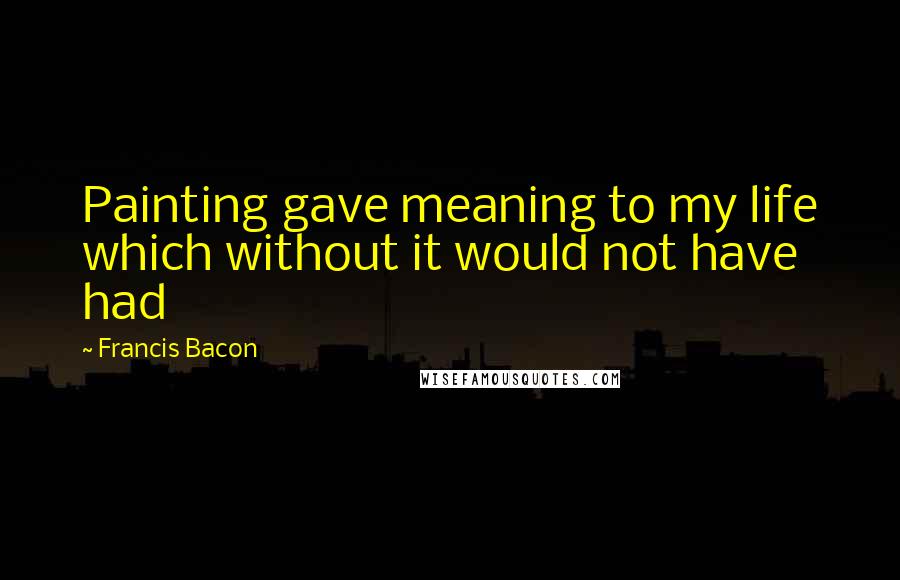 Francis Bacon Quotes: Painting gave meaning to my life which without it would not have had