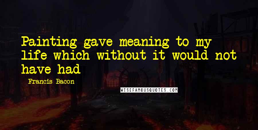 Francis Bacon Quotes: Painting gave meaning to my life which without it would not have had