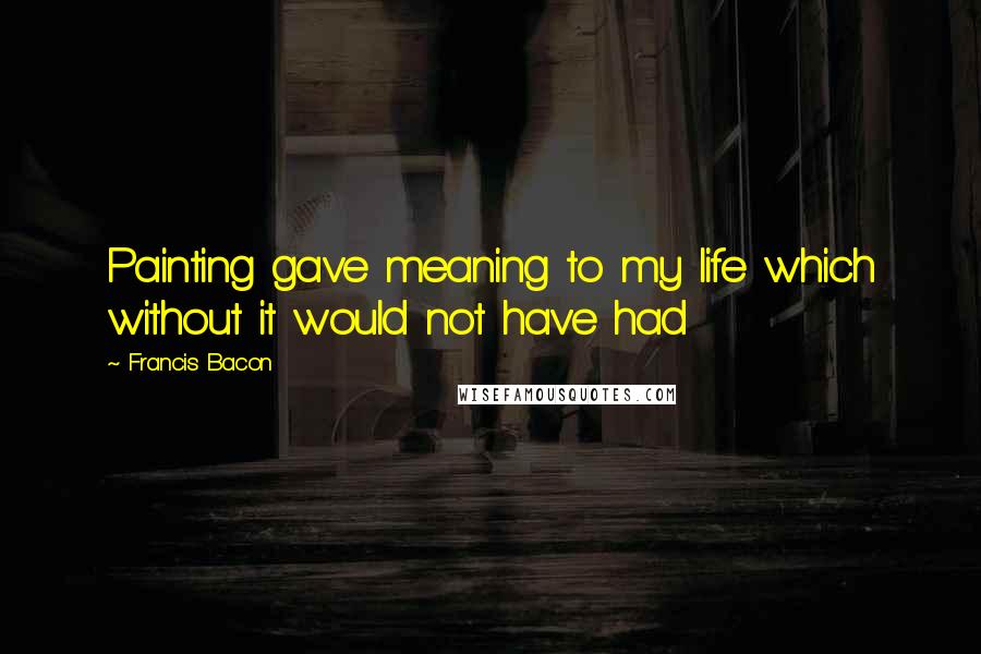 Francis Bacon Quotes: Painting gave meaning to my life which without it would not have had