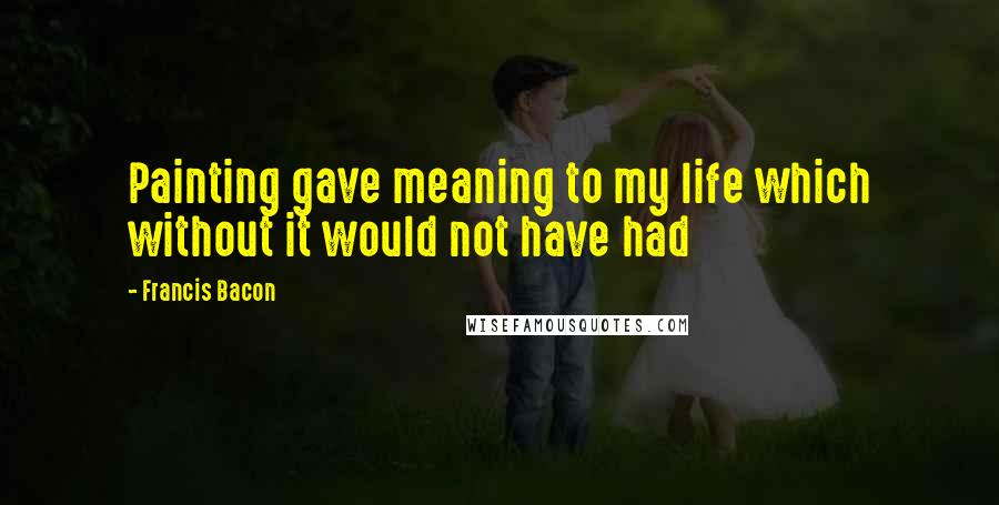 Francis Bacon Quotes: Painting gave meaning to my life which without it would not have had