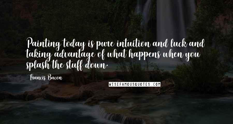 Francis Bacon Quotes: Painting today is pure intuition and luck and taking advantage of what happens when you splash the stuff down.