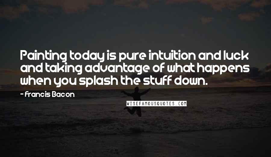 Francis Bacon Quotes: Painting today is pure intuition and luck and taking advantage of what happens when you splash the stuff down.