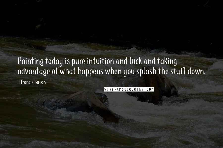 Francis Bacon Quotes: Painting today is pure intuition and luck and taking advantage of what happens when you splash the stuff down.