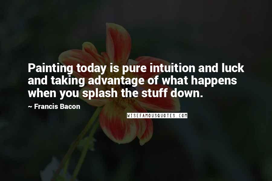 Francis Bacon Quotes: Painting today is pure intuition and luck and taking advantage of what happens when you splash the stuff down.