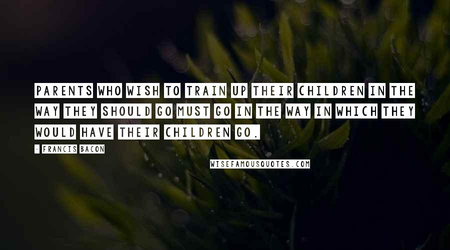 Francis Bacon Quotes: Parents who wish to train up their children in the way they should go must go in the way in which they would have their children go.