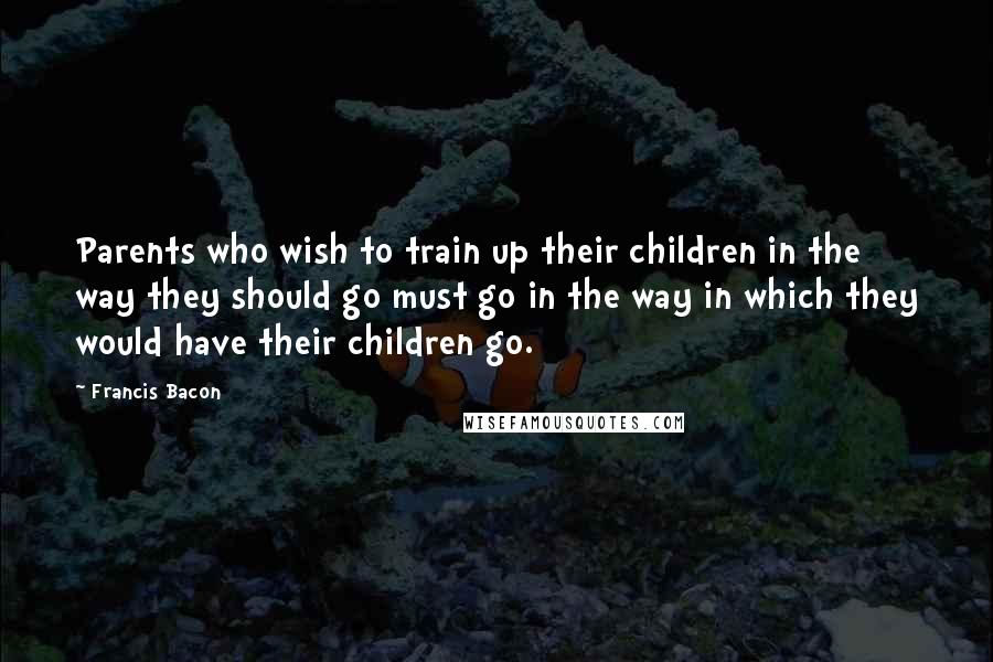 Francis Bacon Quotes: Parents who wish to train up their children in the way they should go must go in the way in which they would have their children go.