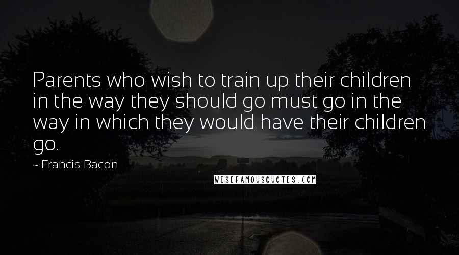 Francis Bacon Quotes: Parents who wish to train up their children in the way they should go must go in the way in which they would have their children go.