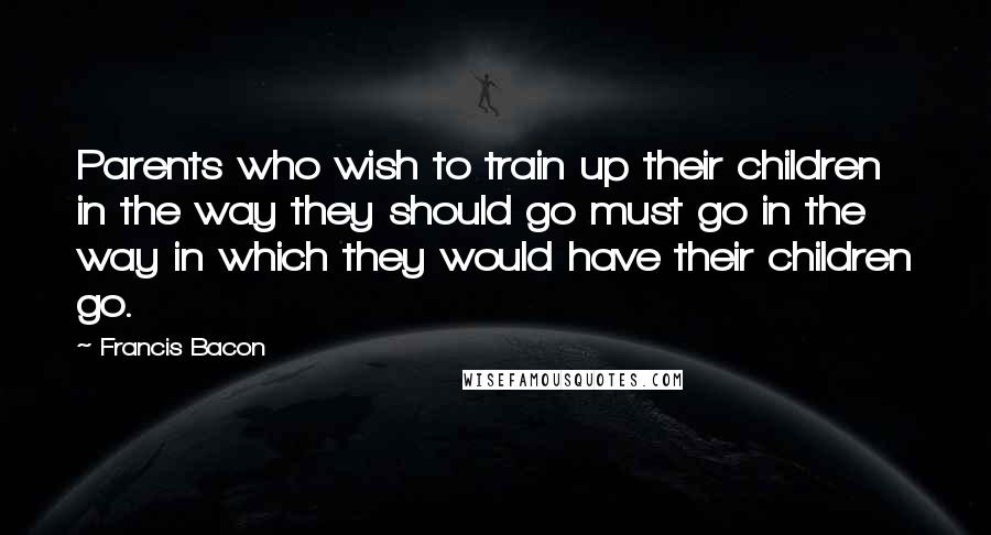 Francis Bacon Quotes: Parents who wish to train up their children in the way they should go must go in the way in which they would have their children go.