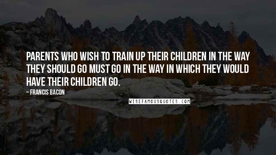 Francis Bacon Quotes: Parents who wish to train up their children in the way they should go must go in the way in which they would have their children go.