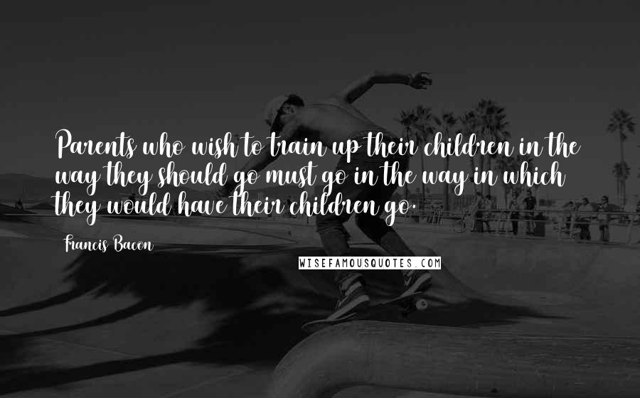 Francis Bacon Quotes: Parents who wish to train up their children in the way they should go must go in the way in which they would have their children go.