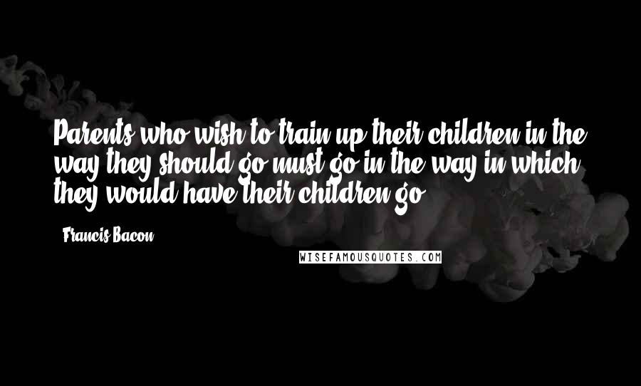 Francis Bacon Quotes: Parents who wish to train up their children in the way they should go must go in the way in which they would have their children go.