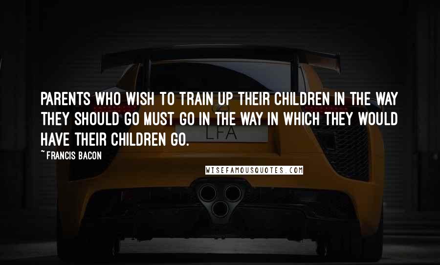 Francis Bacon Quotes: Parents who wish to train up their children in the way they should go must go in the way in which they would have their children go.