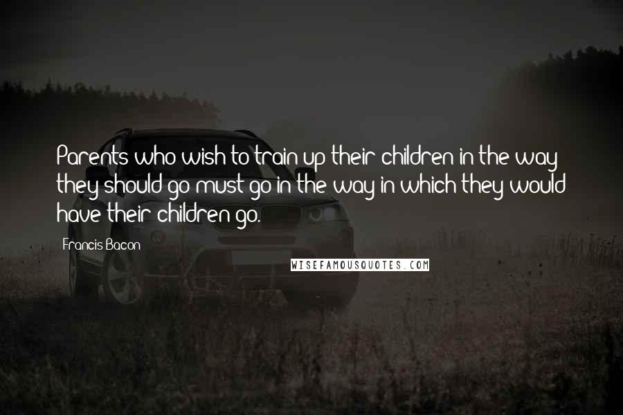 Francis Bacon Quotes: Parents who wish to train up their children in the way they should go must go in the way in which they would have their children go.