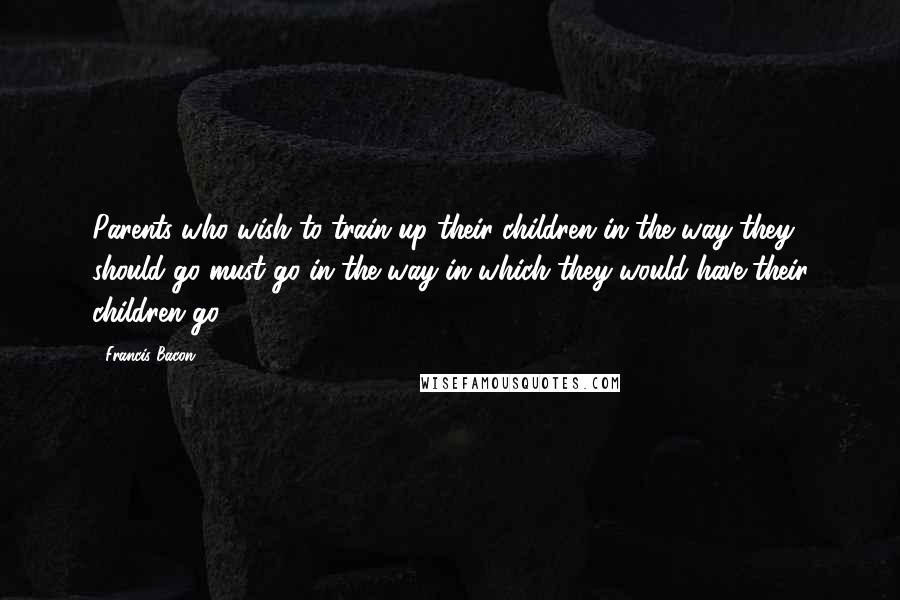 Francis Bacon Quotes: Parents who wish to train up their children in the way they should go must go in the way in which they would have their children go.