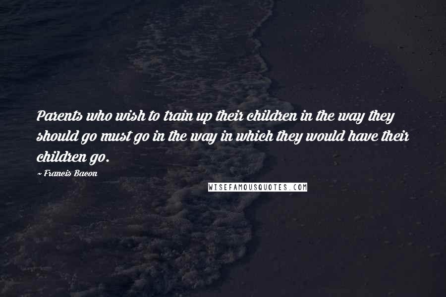 Francis Bacon Quotes: Parents who wish to train up their children in the way they should go must go in the way in which they would have their children go.