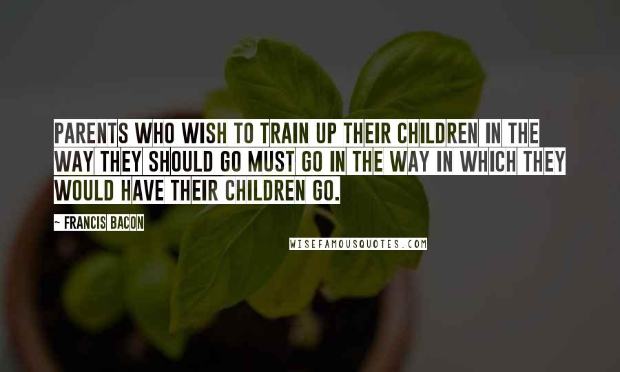 Francis Bacon Quotes: Parents who wish to train up their children in the way they should go must go in the way in which they would have their children go.