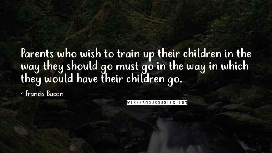 Francis Bacon Quotes: Parents who wish to train up their children in the way they should go must go in the way in which they would have their children go.