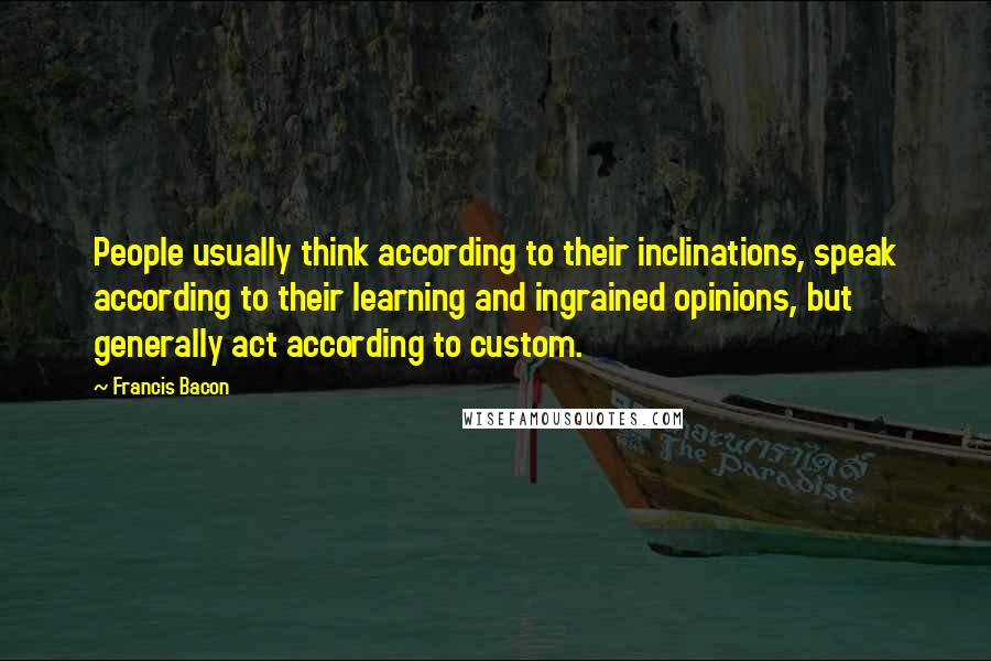 Francis Bacon Quotes: People usually think according to their inclinations, speak according to their learning and ingrained opinions, but generally act according to custom.