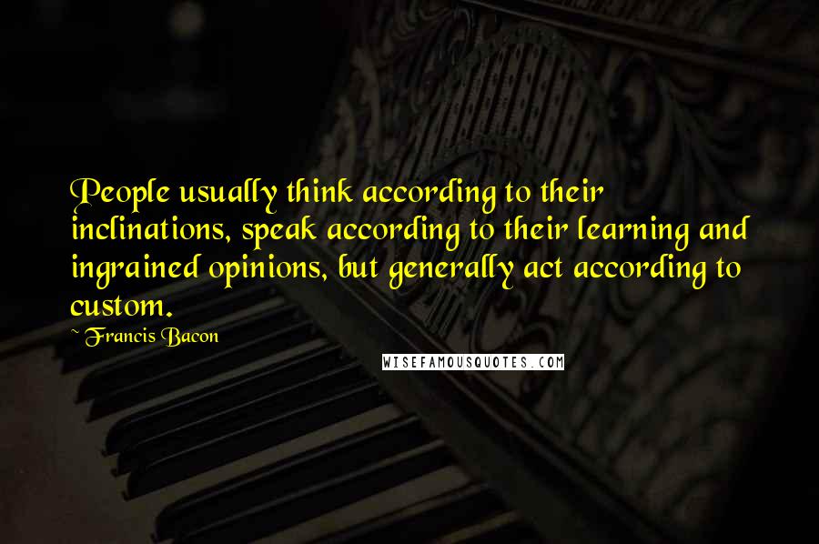 Francis Bacon Quotes: People usually think according to their inclinations, speak according to their learning and ingrained opinions, but generally act according to custom.