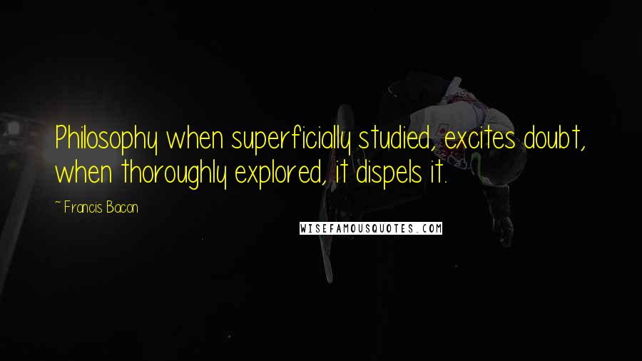 Francis Bacon Quotes: Philosophy when superficially studied, excites doubt, when thoroughly explored, it dispels it.