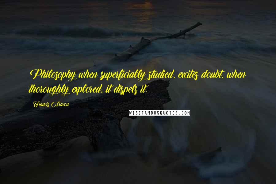 Francis Bacon Quotes: Philosophy when superficially studied, excites doubt, when thoroughly explored, it dispels it.